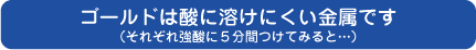 ゴールドは酸に溶けにくい素材です